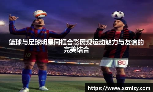 篮球与足球明星同框合影展现运动魅力与友谊的完美结合